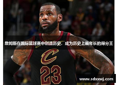 詹姆斯在国际篮球赛中创造历史，成为历史上最年长的得分王