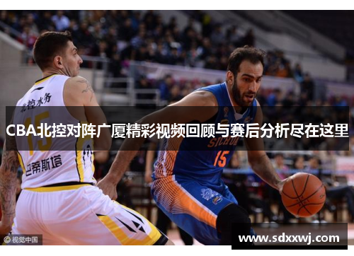 CBA北控对阵广厦精彩视频回顾与赛后分析尽在这里