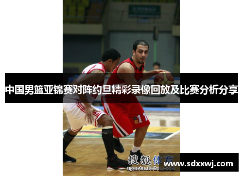 中国男篮亚锦赛对阵约旦精彩录像回放及比赛分析分享