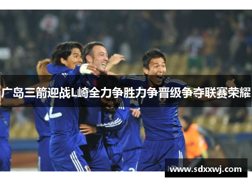 广岛三箭迎战L崎全力争胜力争晋级争夺联赛荣耀