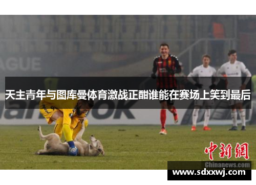 天主青年与图库曼体育激战正酣谁能在赛场上笑到最后